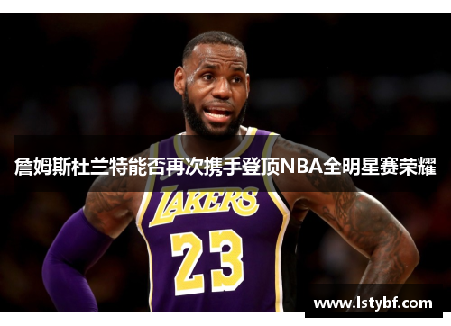 詹姆斯杜兰特能否再次携手登顶NBA全明星赛荣耀