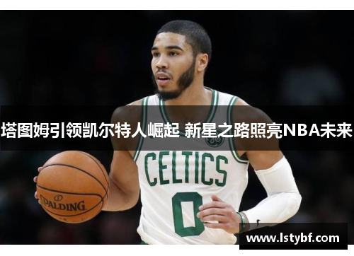塔图姆引领凯尔特人崛起 新星之路照亮NBA未来