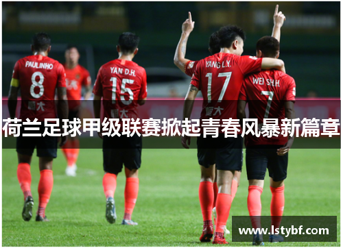荷兰足球甲级联赛掀起青春风暴新篇章