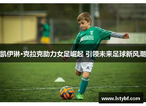 凯伊琳·克拉克助力女足崛起 引领未来足球新风潮